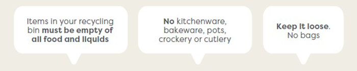 1. Items in your recycling bin must be empty of all food and liquids 2.No kitchenware, bakeware, pots, crockery or cutlery 3. Keep it loose, No bags.